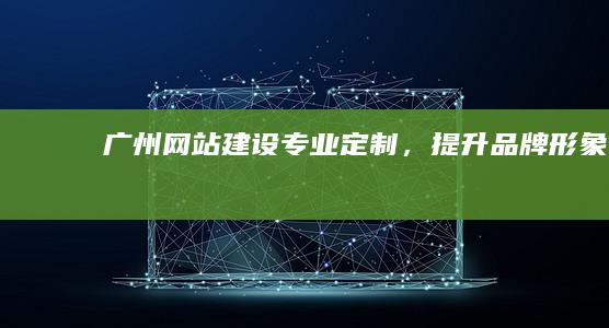 广州网站建设：专业定制，提升品牌形象