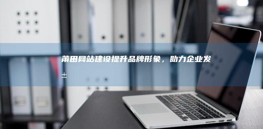 莆田网站建设：提升品牌形象，助力企业发展