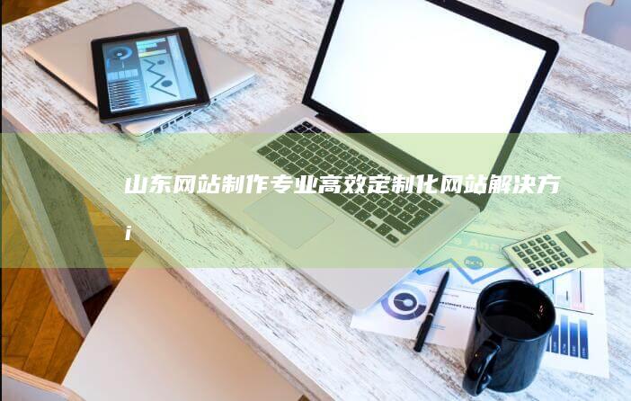 山东网站制作：专业、高效、定制化网站解决方案