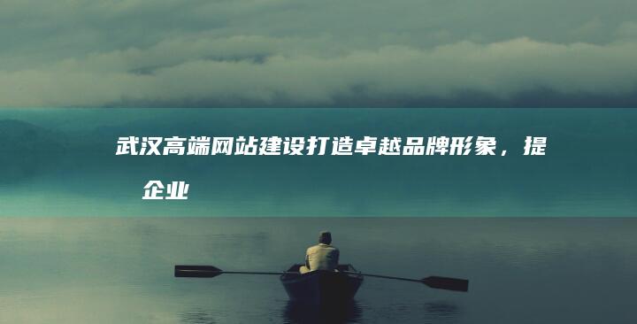 武汉高端网站建设：打造卓越品牌形象，提升企业价值