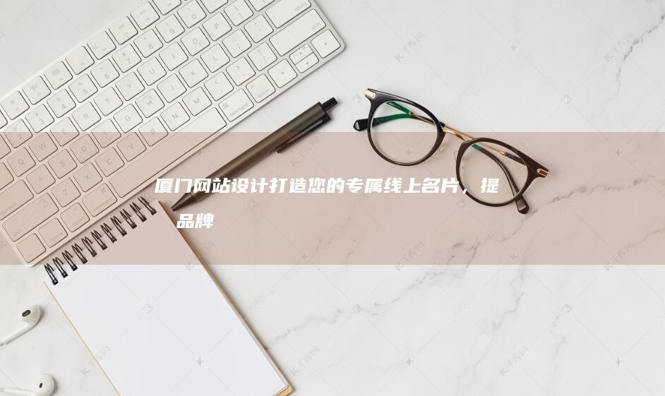 厦门网站设计：打造您的专属线上名片，提升品牌形象，引爆商机