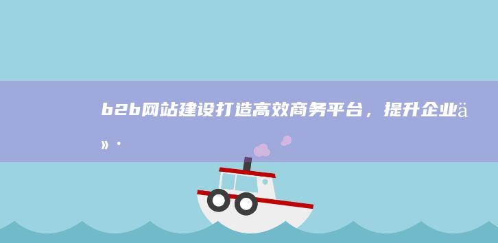 b2b网站建设：打造高效商务平台，提升企业价值