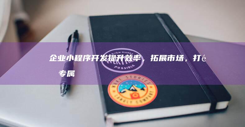 企业小程序开发：提升效率，拓展市场，打造专属应用