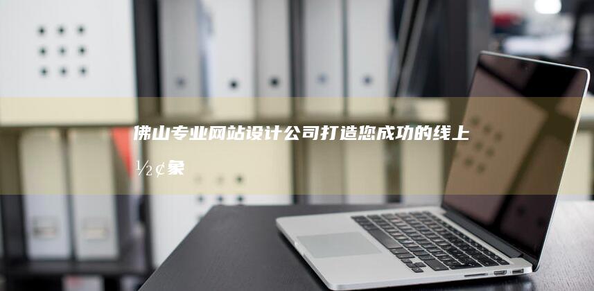 佛山专业网站设计公司：打造您成功的线上形象