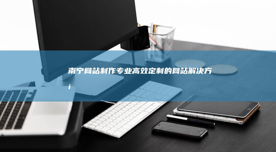 南宁网站制作：专业、高效、定制的网站解决方案