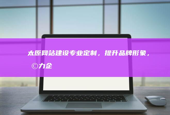 太原网站建设：专业定制，提升品牌形象，助力企业发展