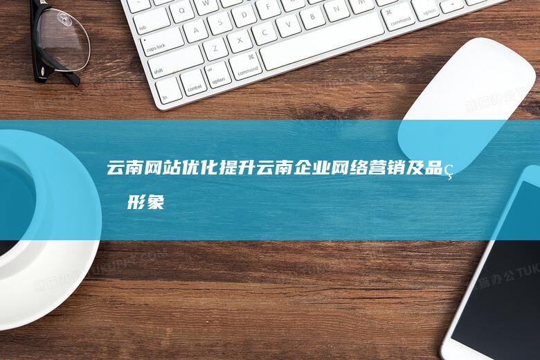 云南网站优化：提升云南企业网络营销及品牌形象，助力云南企业在互联网时代快速发展