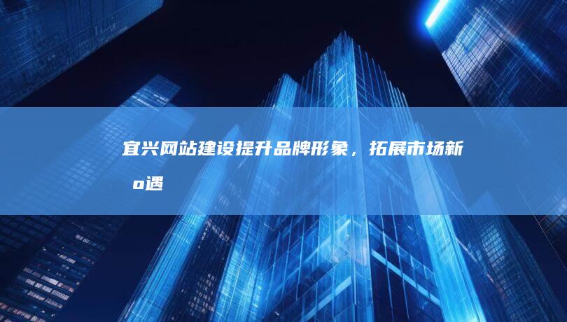 宜兴网站建设：提升品牌形象，拓展市场新机遇