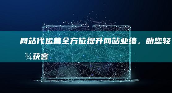 网站代运营：全方位提升网站业绩，助您轻松获客