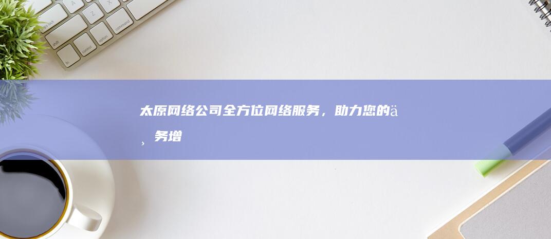太原网络公司 -全方位网络服务，助力您的业务增长