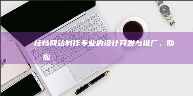 桂林网站制作：专业的设计、开发与推广，助力您的桂林企业更上一层楼