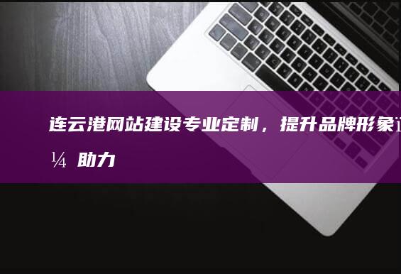 连云港网站建设：专业定制，提升品牌形象，助力企业发展