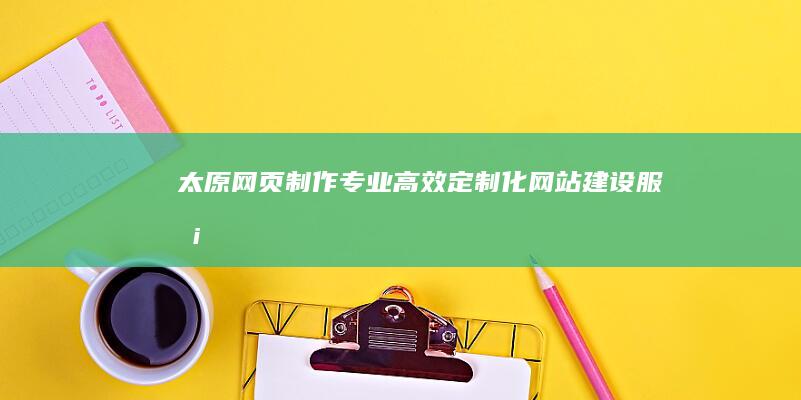 太原网页制作：专业、高效、定制化网站建设服务