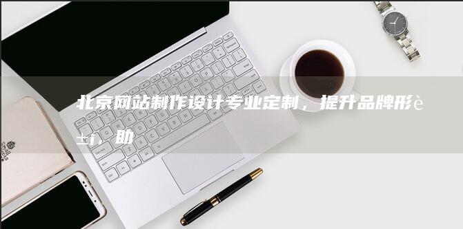 北京网站制作设计：专业定制，提升品牌形象，助力业务发展