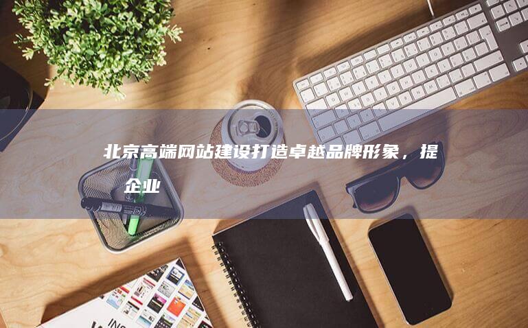 北京高端网站建设：打造卓越品牌形象，提升企业价值