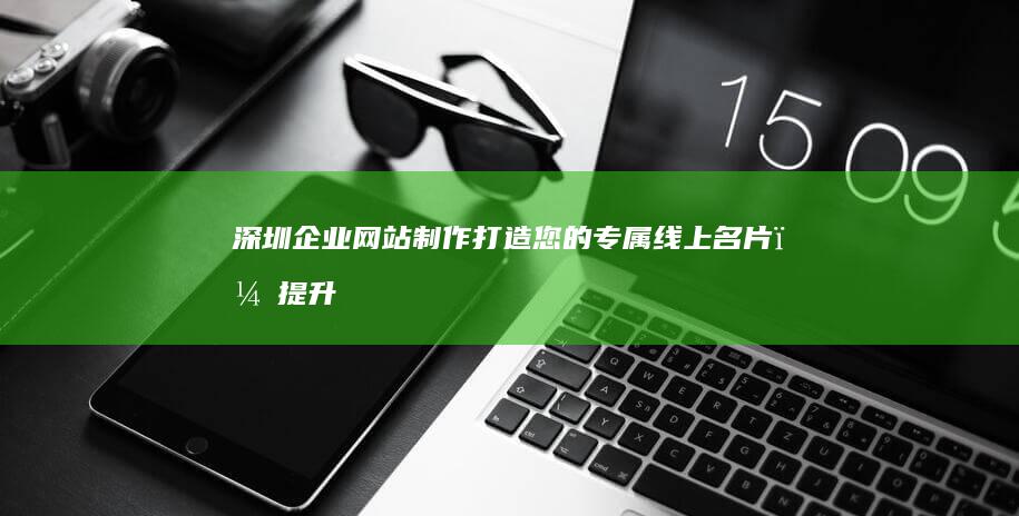 深圳企业网站制作：打造您的专属线上名片，提升品牌形象和业绩