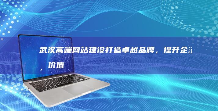 武汉高端网站建设：打造卓越品牌，提升企业价值