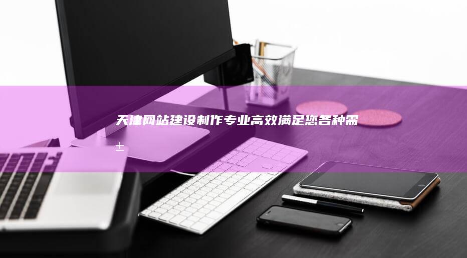 天津网站建设制作 - 专业、高效、满足您各种需求的网站解决方案