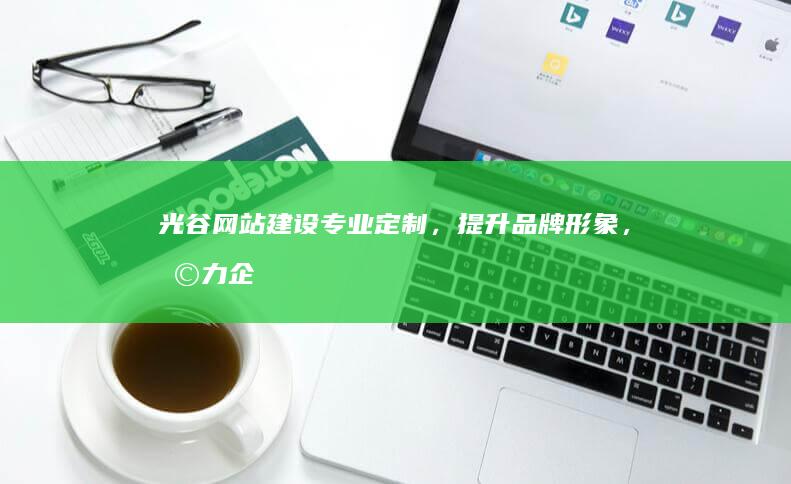 光谷网站建设：专业定制，提升品牌形象，助力企业发展